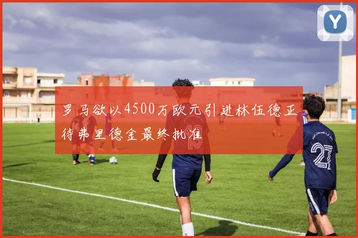 罗马欲以4500万欧元引进林伍德正待弗里德金最终批准
