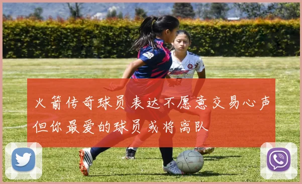 火箭传奇球员表达不愿意交易心声但你最爱的球员或将离队