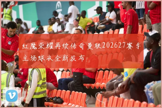 红魔荣耀再续传奇曼联202627赛季主场球衣全新发布