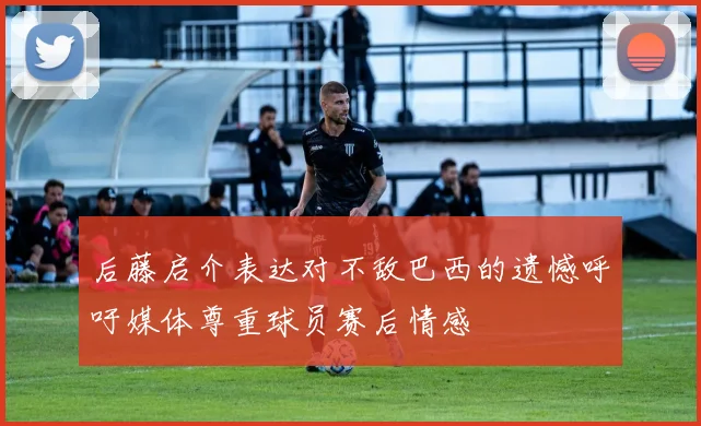 后藤启介表达对不敌巴西的遗憾呼吁媒体尊重球员赛后情感