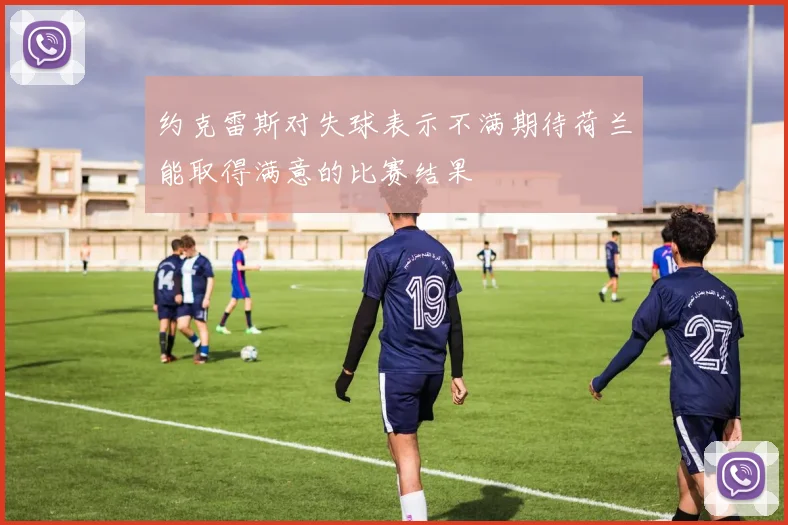 约克雷斯对失球表示不满期待荷兰能取得满意的比赛结果
