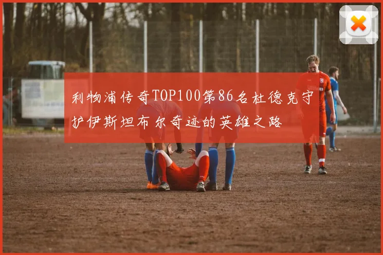 利物浦传奇TOP100第86名杜德克守护伊斯坦布尔奇迹的英雄之路