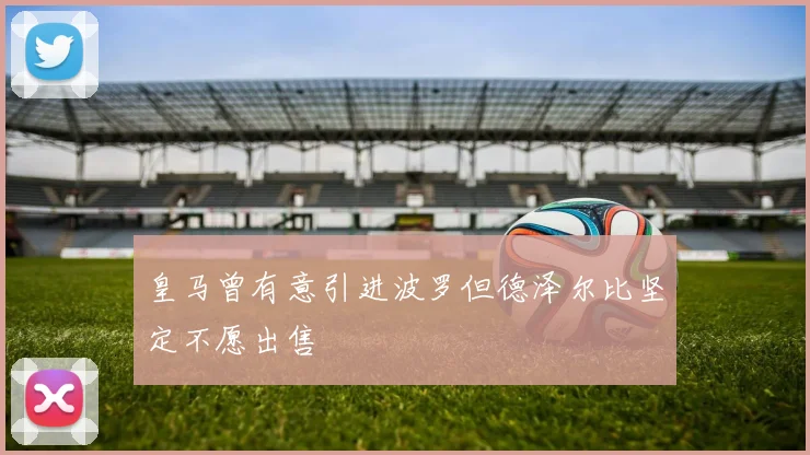 皇马曾有意引进波罗但德泽尔比坚定不愿出售