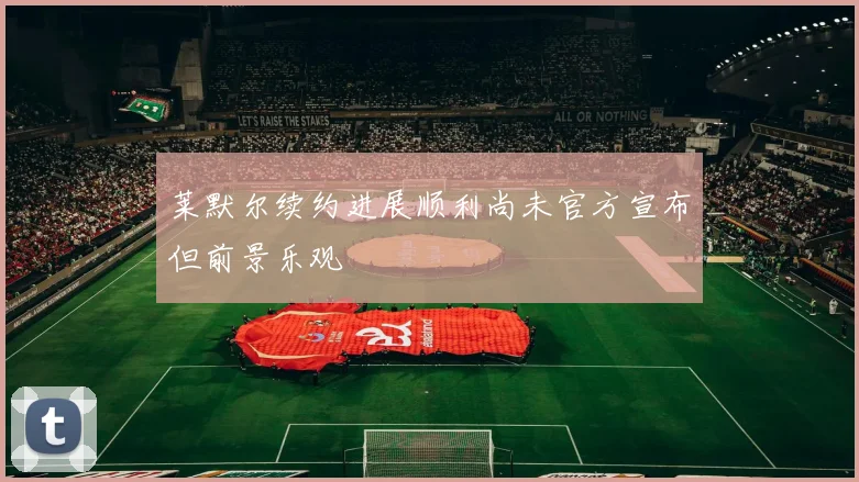 莱默尔续约进展顺利尚未官方宣布但前景乐观