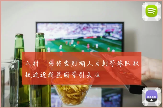 八村塁或将告别湖人马刺等球队积极追逐新星前景引关注