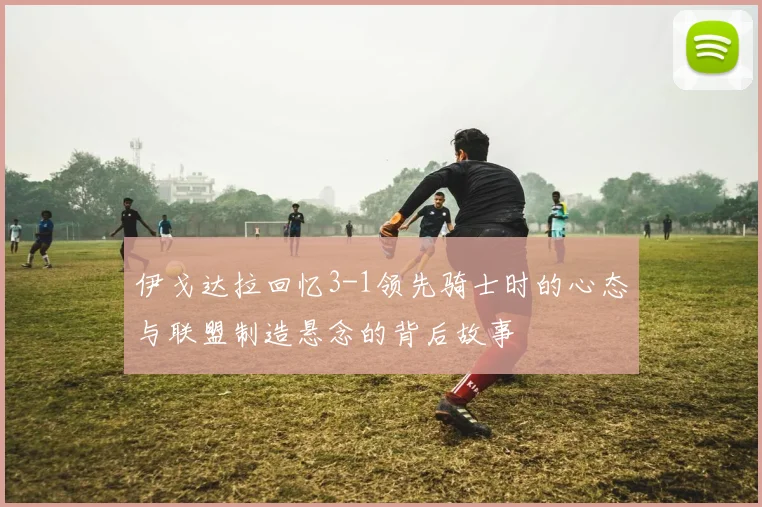 伊戈达拉回忆3-1领先骑士时的心态与联盟制造悬念的背后故事