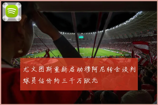 尤文图斯重新启动穆阿尼转会谈判球员估价约三千万欧元