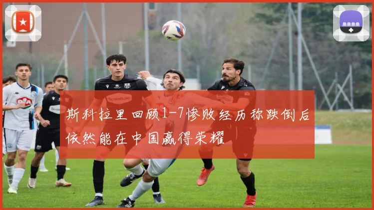 斯科拉里回顾1-7惨败经历称跌倒后依然能在中国赢得荣耀