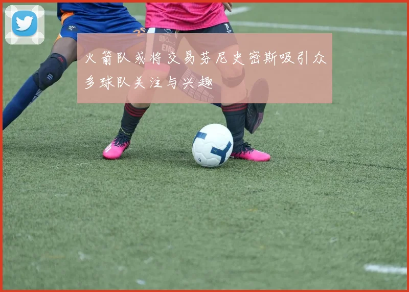 火箭队或将交易芬尼史密斯吸引众多球队关注与兴趣