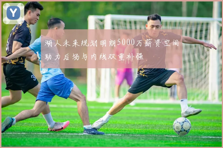湖人未来规划明朗5000万薪资空间助力后场与内线双重补强