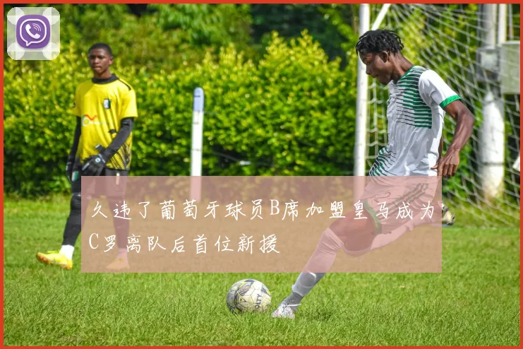 久违了葡萄牙球员B席加盟皇马成为C罗离队后首位新援