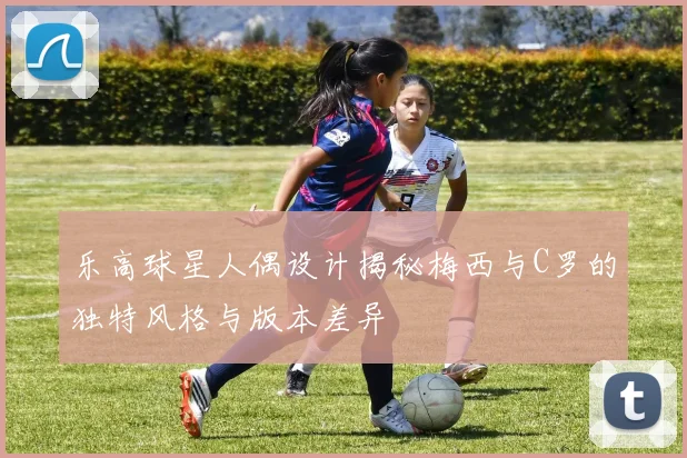 乐高球星人偶设计揭秘梅西与C罗的独特风格与版本差异