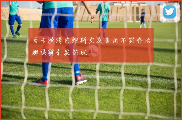 马卡澄清内维斯女友言论不实乔治娜误解引发热议